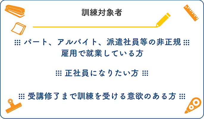 訓練対象者。パート、アルバイト、派遣社員等の非正規雇用で就業している方。正社員になりたい方。受講修了まで訓練を受ける意欲のある方。