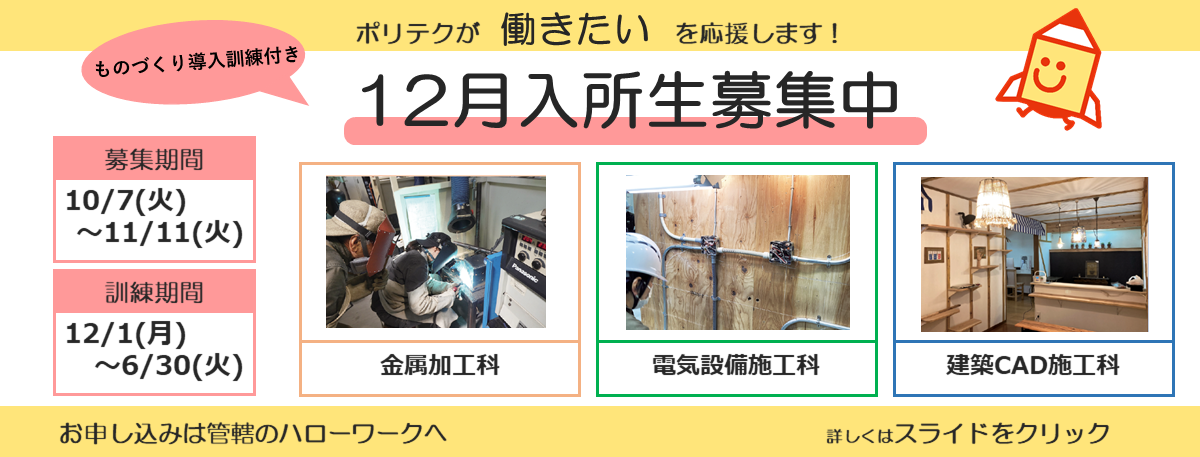 ポリテクが働きたいを応援します！ものづくり導入訓練付き１２月入所生募集中。募集期間は１０月７日から１１月１１日まで。訓練期間は１２月１日から６月３０日まで。お申し込みは管轄のハローワークへ。詳しくはスライドをクリック。