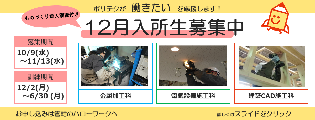 ポリテクが働きたいを応援します！ものづくり導入訓練付き１２月入所生募集中。募集期間は１０月９日から１１月１３日まで。訓練期間は１２月２日から６月３０日まで。お申し込みは管轄のハローワークへ。詳しくはスライドをクリック。