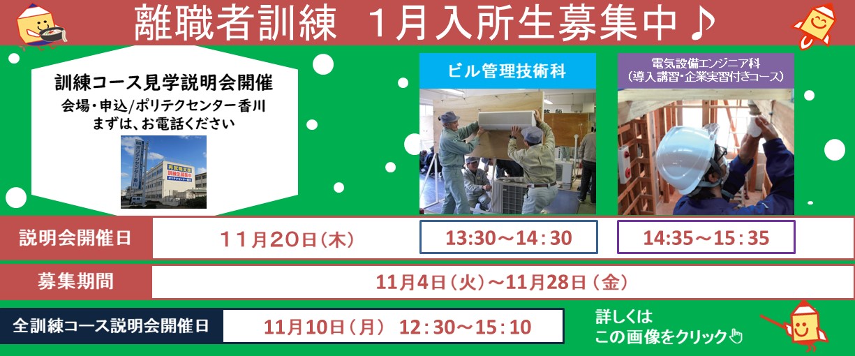 離職者訓練１月入所生募集中　訓練コース見学説明会開催会場・申込／ポリテクセンター香川　まずはお電話ください　ビル管理技術科　電気設備エンジニア科（導入講習・企業実習付きコース）説明会開催日１１月２０日（木）13：30～14：30　14：35～15：35　募集期間１１月４日（火）～１１月２８日（金）　全訓練コース説明会開催日１１月１０日（月）12：30～15：10　詳しくはこの画像をクリック