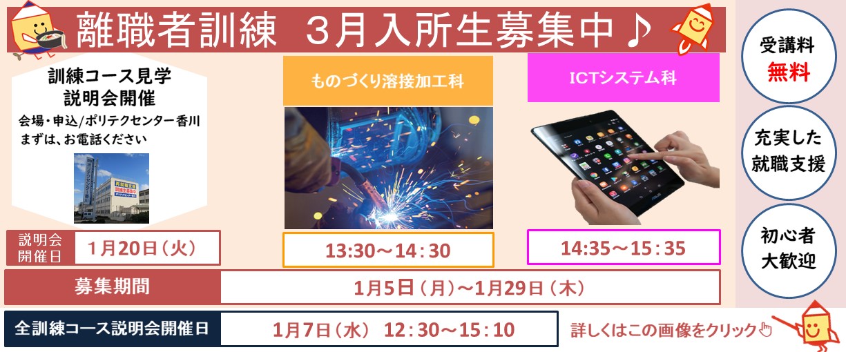 離職者訓練３月入所生募集中　訓練コース見学説明会開催　会場・申込/ポリテクセンター香川まずは、お電話ください　説明会開催日　1月20日（火）ものづくり溶接加工科　13：30～14：30　ICTシステム科　14：35～15：35　全訓練コース説明会開催日　1月7日（水）12：30～15：10　募集期間　1月5日（月）～1月29日（木）　受講料無料　充実した就職支援　初心者大歓迎　詳しくはこの画像をクリック