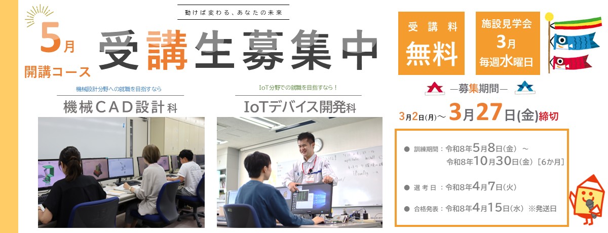 ５月開講コース。機械CAD設計科、IoTデバイス開発科。受講料無料。 募集期間は令和8年3月2日から令和8年3月27日まで。 訓練期間は令和8年5月8日から令和8年10月30日まで。 選考日は令和8年4月7日。 選考結果発送日は令和8年4月15日。 施設見学会の開催日は令和8年3月4日、11日、18日、25日。