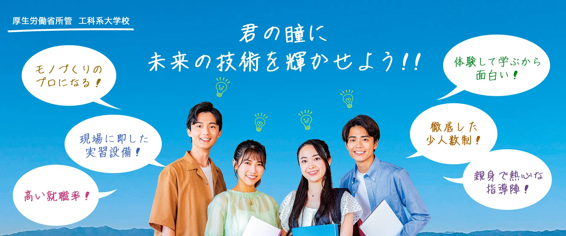 君の瞳に未来の技術を輝かせよう！！「モノづくりのプロになる」「現場に即した実習設備」「高い就職率」「体験して学ぶから面白い」「徹底した少人数制」「親身で熱心な指導陣」