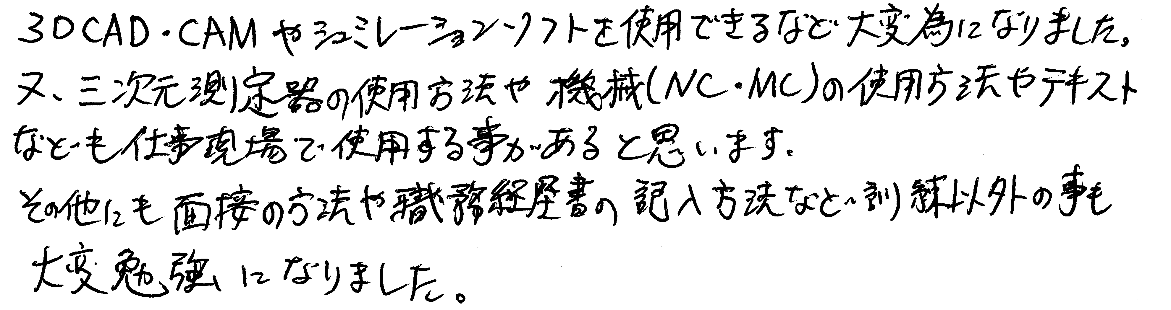 3DCAD・CAMやシミュレーションソフトを使用できるなど大変為になりました。また、三次元測定機の使用方法や機械（NC・MC）の使用方法やテキストなども仕事現場で使用する事があると思います。その他にも面接の方法や職務経歴書の記入方法など訓練以外の事も大変勉強になりました。