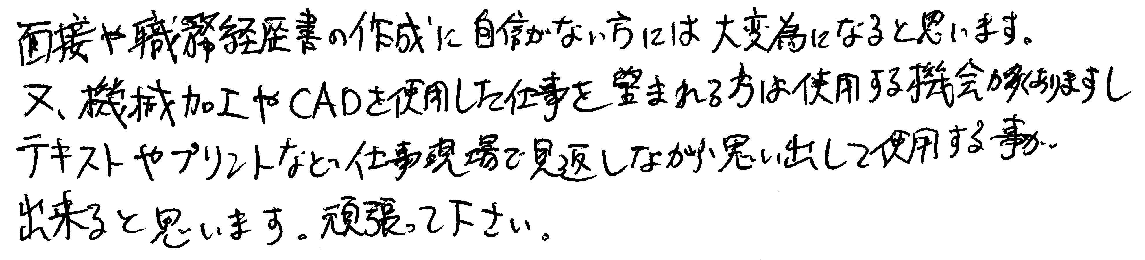 面接や職務経歴書の作成に自信がない方には大変為になると思います。また、機械加工やCADを使用した仕事を望まれる方は使用する機会が多くありますし、テキストやプリントなど仕事現場で見返しながら思い出して使用する事が出来ると思います。頑張ってください。