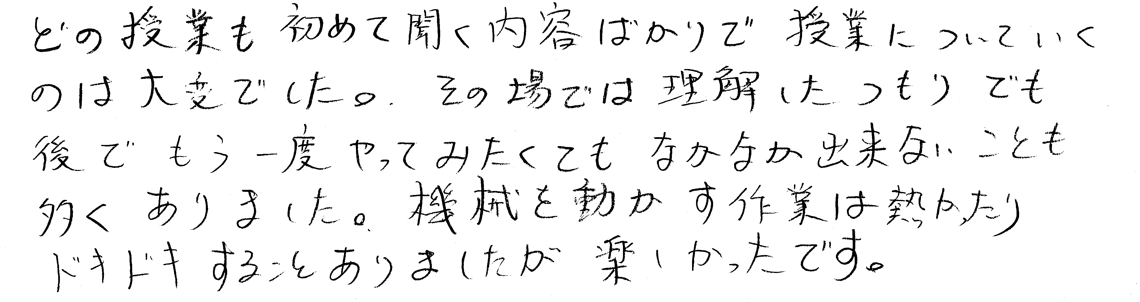 どの授業も初めて聞く内容ばかりで授業についていくのは大変でした。その場では理解したつもりでも後でもう一度やってみたくてもなかなか出来ないことも多くありました。機械を動かす作業は熱かったりドキドキすることもありましたが、楽しかったです。