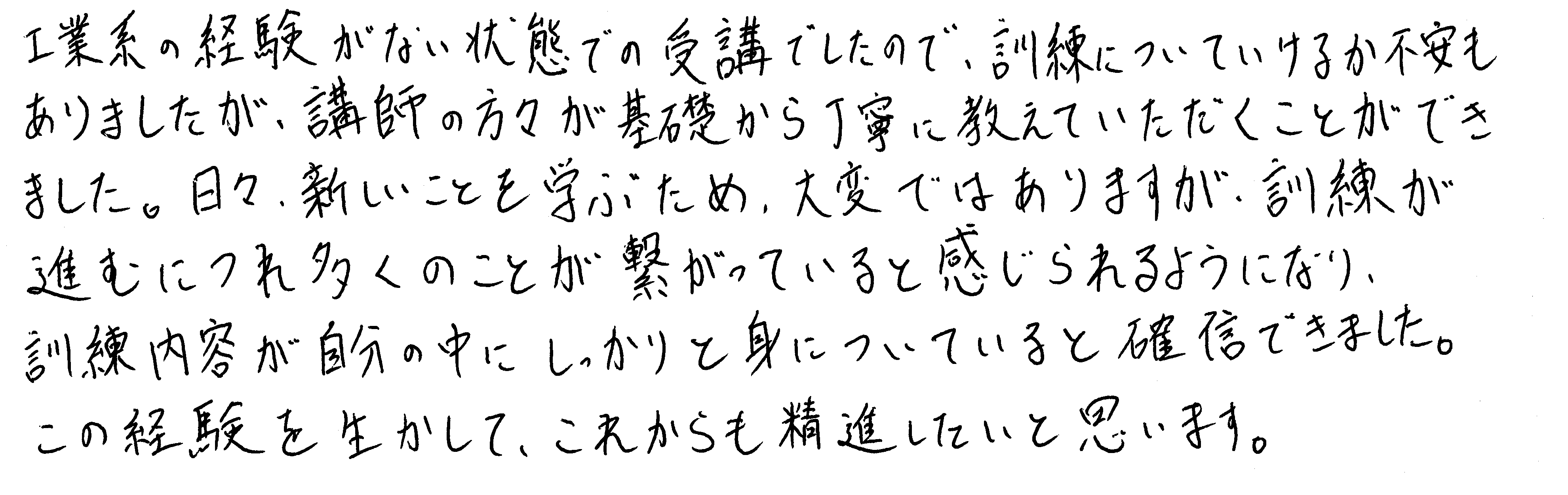 工業系の経験がない状態での受講でしたので、訓練についていけるか不安もありましたが、講師の方々が基礎から丁寧に教えていただくことができました。日々、新しいことを学ぶため、大変ではありますが、訓練が進むにつれ多くのことが繋がっていると感じられるようになり、訓練内容が自分の中にしっかりと身についていると確信できました。この経験を生かして、これからも精進したいと思います。