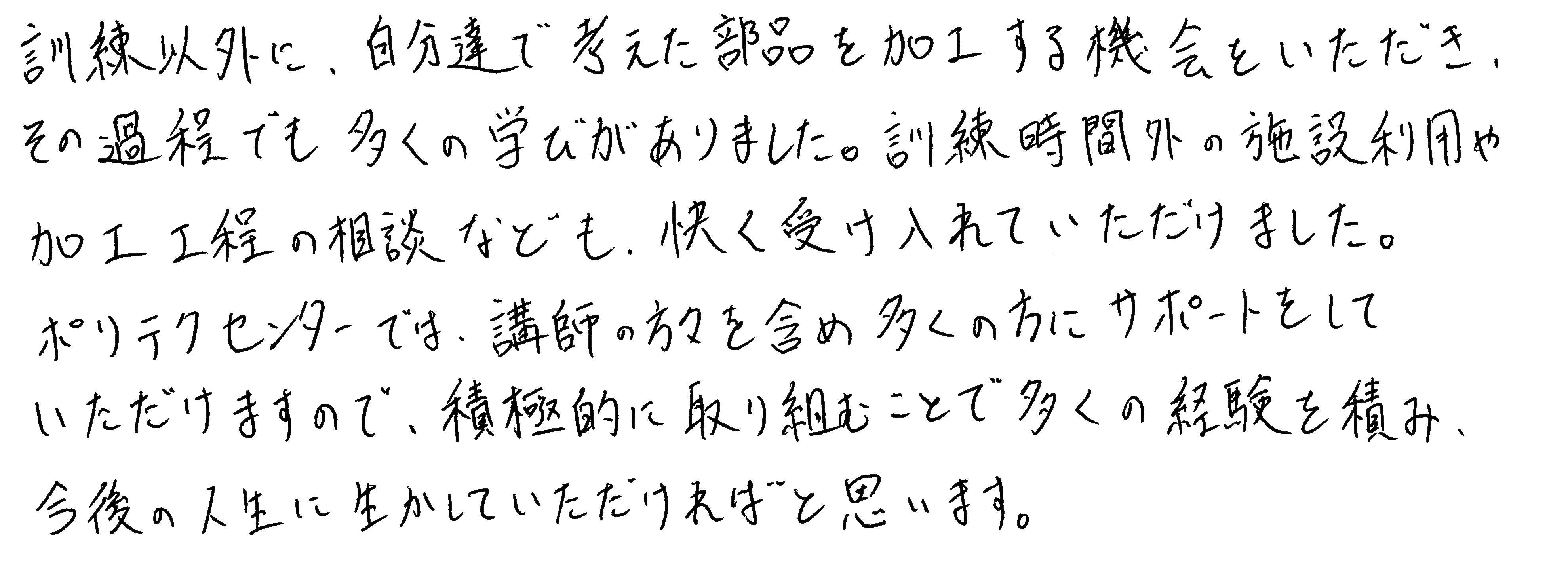 訓練以外に、自分達で考えた部品を加工する機会をいただき、その過程でも多くの学びがありました。訓練時間外の施設利用や加工工程の相談なども、快く受け入れていただけました。ポリテクセンターでは、講師の方々を含め多くの方にサポートをしていただけますので、積極的に取り組むことで多くの経験を積み、今後の人生に生かしていただければと思います。
