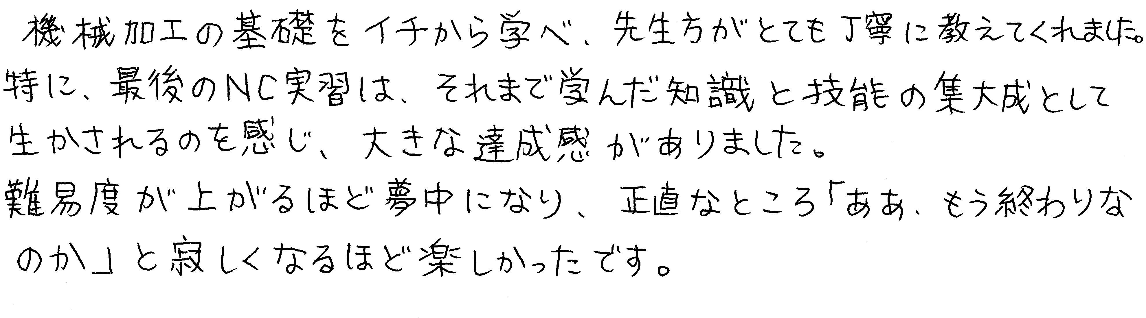 機械加工の基礎をイチから学べ、先生方がとても丁寧に教えてくれました。特に、最後のNC実習は、それまで学んだ知識と技能の集大成として生かされるのを感じ、大きな達成感がありました。難易度が上がるほど夢中になり、正直なところ「ああ、もう終わりなのか」と寂しくなるほど楽しかったです。