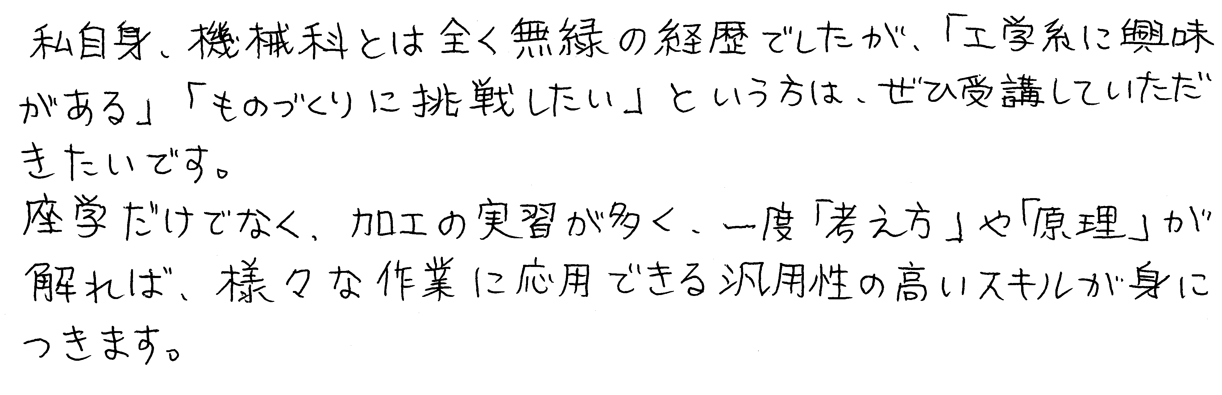 私自身、機械科とは全く無縁の経歴でしたが、「工学系に興味がある」「ものづくりに挑戦したい」という方は、ぜひ受講していただきたいです。座学だけでなく、加工の実習が多く、一度「考え方」や「原理」が解れば、様々な作業に応用できる汎用性の高いスキルが身につきます。