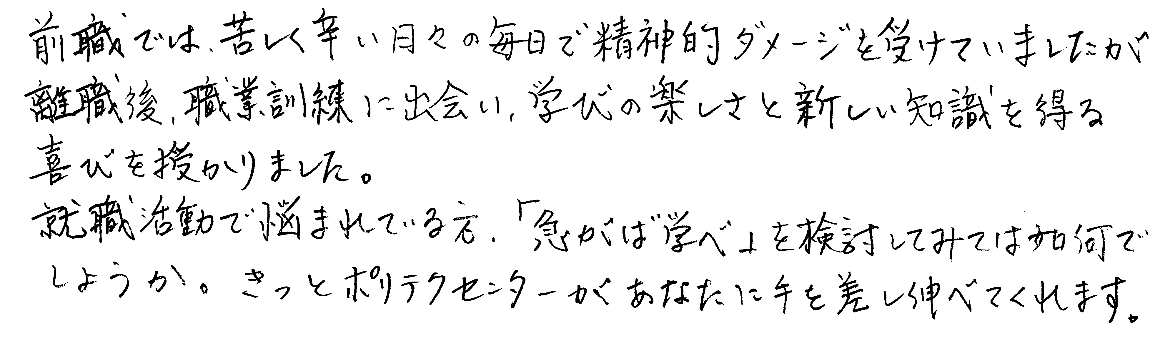 前職では、苦しく辛い日々の毎日で精神的ダメージを受けていましたが離職後、職業訓練に出会い、学びの楽しさと新しい知識を得る喜びを授かりました。就職活動で悩まれている方、「急がば学べ」を検討してみては如何でしょうか。きっとポリテクセンターがあなたに手を差し伸べてくれます。