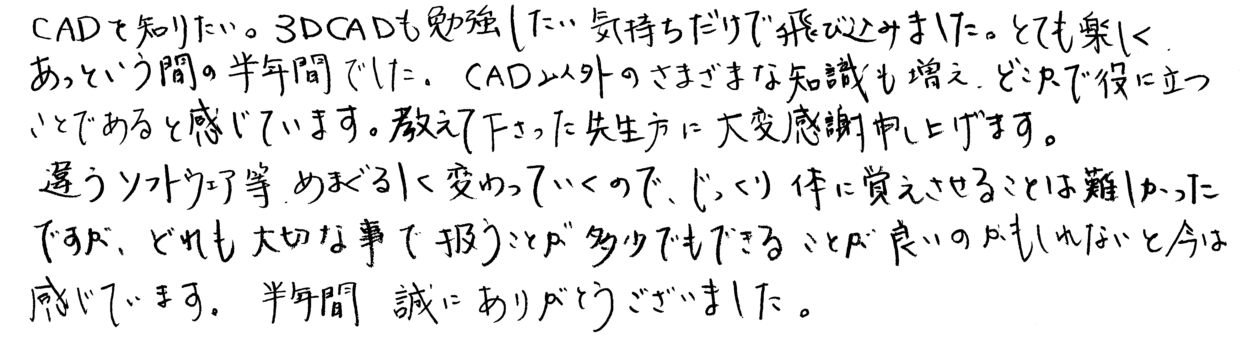 CADを知りたい。3DCADも勉強したい気持ちだけで飛び込みました。とても楽しくあっという間の半年間でした。CAD以外のさまざまな知識も増え、どこかで役に立つことであると感じています。教えて下さった先生方に大変感謝申し上げます。違うソフトウェア等、めまぐるしく変わっていくので、じっくり体に覚えさせることは難しかったですが、どれも大切な事で扱うことが多少でもできることが良いのかもしれないと今は感じています。半年間、誠にありがとうございました。