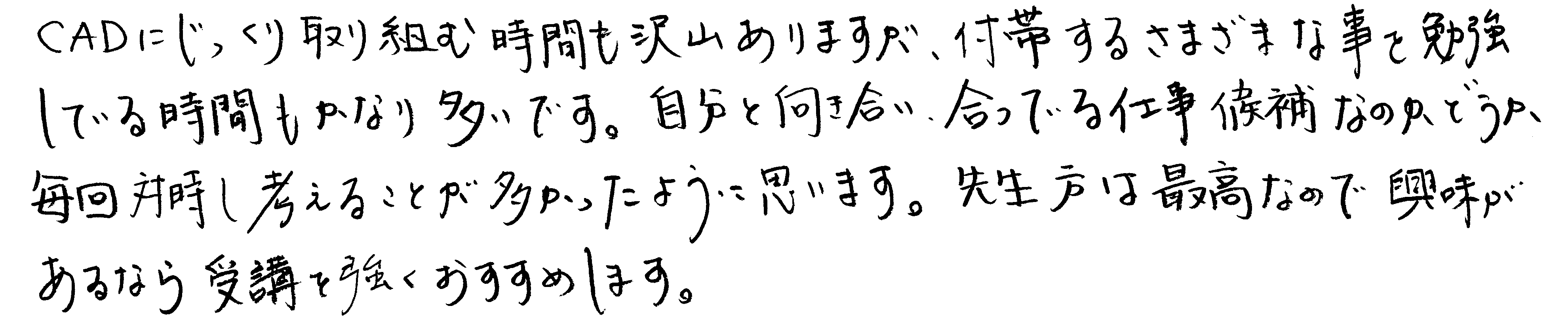 CADにじっくり取り組む時間も沢山ありますが、付帯するさまざまな事を勉強している時間もかなり多いです。自分と向き合い、合っている仕事候補なのかどうか、毎回対峙し考えることが多かったように思います。先生方は最高なので興味があるなら受講を強くおすすめします。