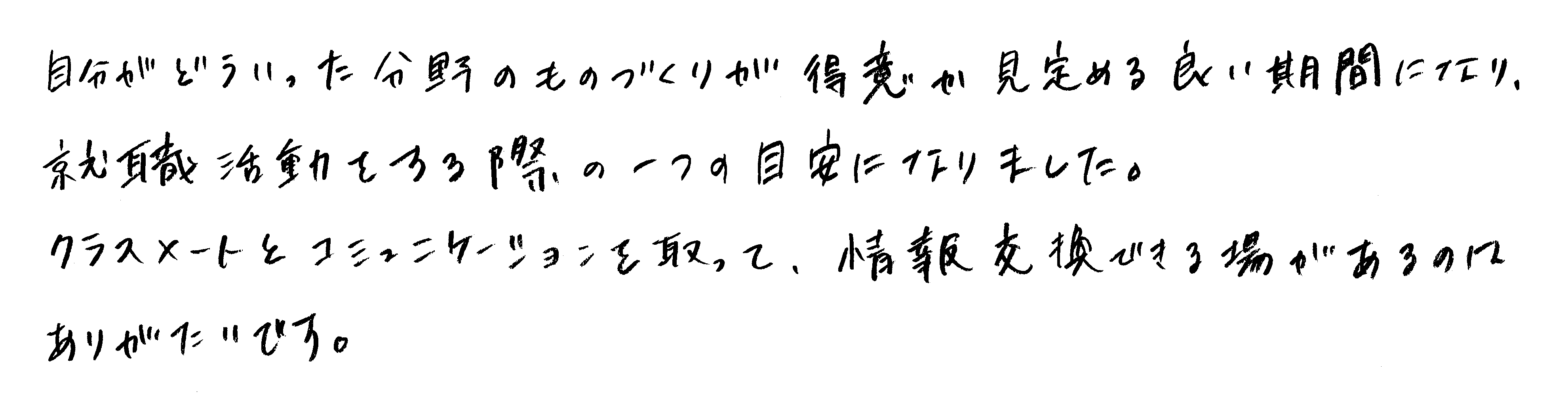 自分がどういった分野のものづくりが得意か見定める良い期間になり、就職活動をする際の一つの目安になりました。クラスメイトとコミュニケーションを取って、情報交換できる場があるのはありがたいです。