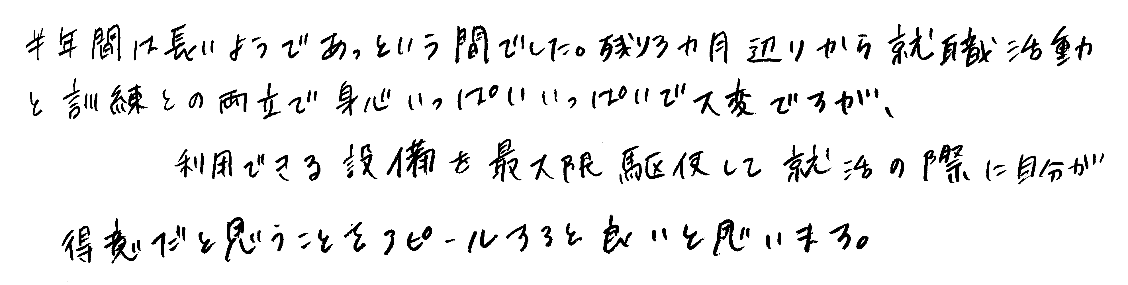 半年間は長いようであっという間でした。残り３ヵ月辺りから就職活動と訓練との両立で身心いっぱいいっぱいで大変ですが、利用できる設備を最大限駆使して就活の際に自分が得意だと思うことをアピールすると良いと思います。