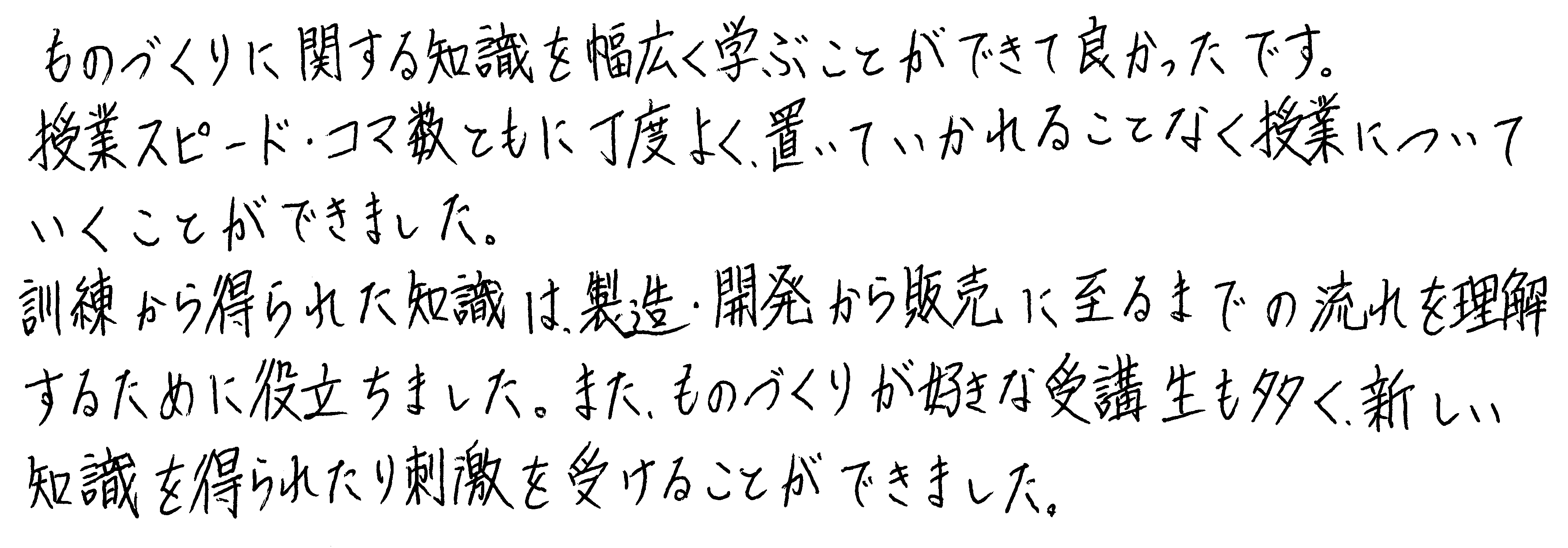 ものづくりに関する知識を幅広く学ぶことができて良かったです。授業スピード・コマ数ともに丁度よく、置いていかれることなく授業についていくことができました。訓練から得られた知識は、製造・開発から販売に至るまでの流れを理解するために役立ちました。また、ものづくりが好きな受講生も多く、新しい知識を得られたり刺激を受けることができました。