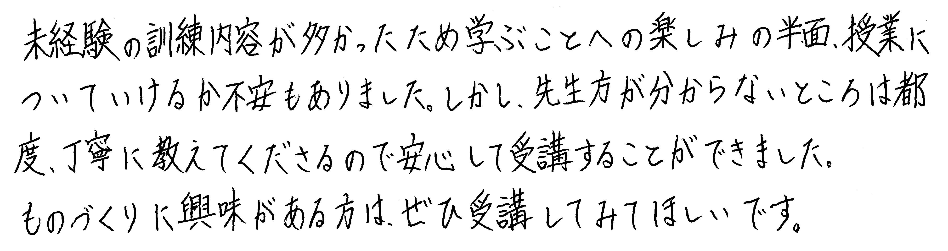 未経験の訓練内容が多かったため学ぶことへの楽しみの半面、授業についていけるか不安もありました。しかし、先生方が分からないところは都度、丁寧に教えてくださるので安心して受講することができました。ものづくりに興味がある方は、ぜひ受講してみてほしいです。