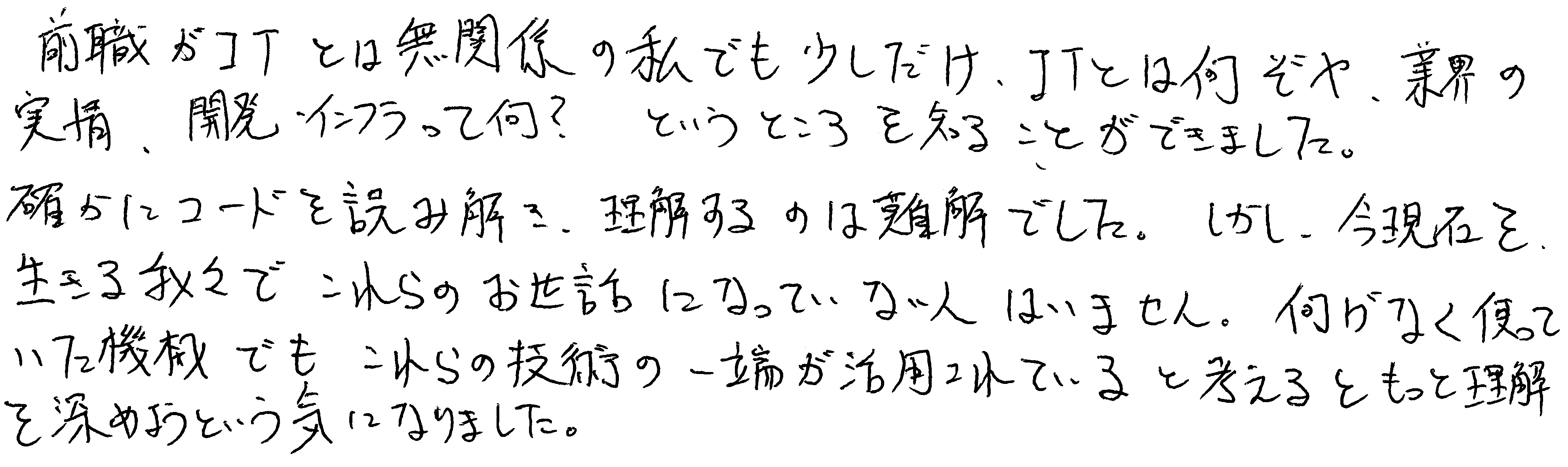 前職がITとは無関係の私でも少しだけ、ITとは何ぞや、業界の実情、 開発・インフラって何?というところを知ることができました。確かにコードを読み解き、理解するのは難解でした。しかし、今現在を生きる我々でこれらの世話になっていない人はいません。何気なく使っていた機械でもこれらの技術の一端が活用されていると考えるともっと理解を深めようという気になりました。