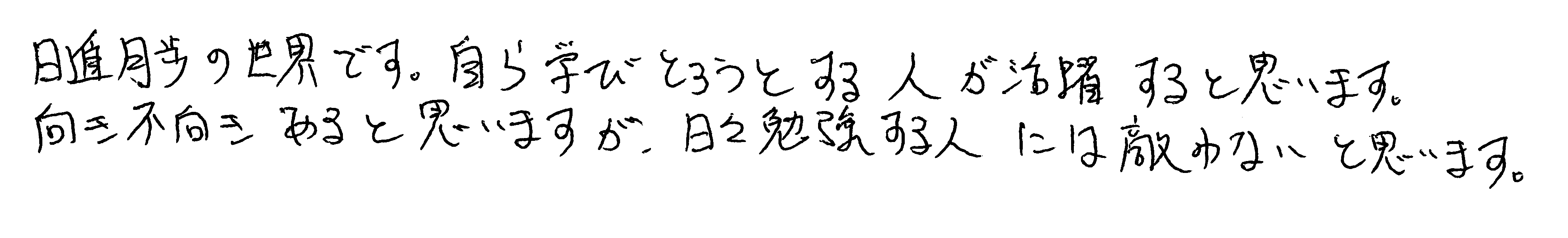 日進月歩の世界です。自ら学びとろうとする人が活躍すると思います。向き不向きあると思いますが、日々勉強する人にはかなわないと思います。