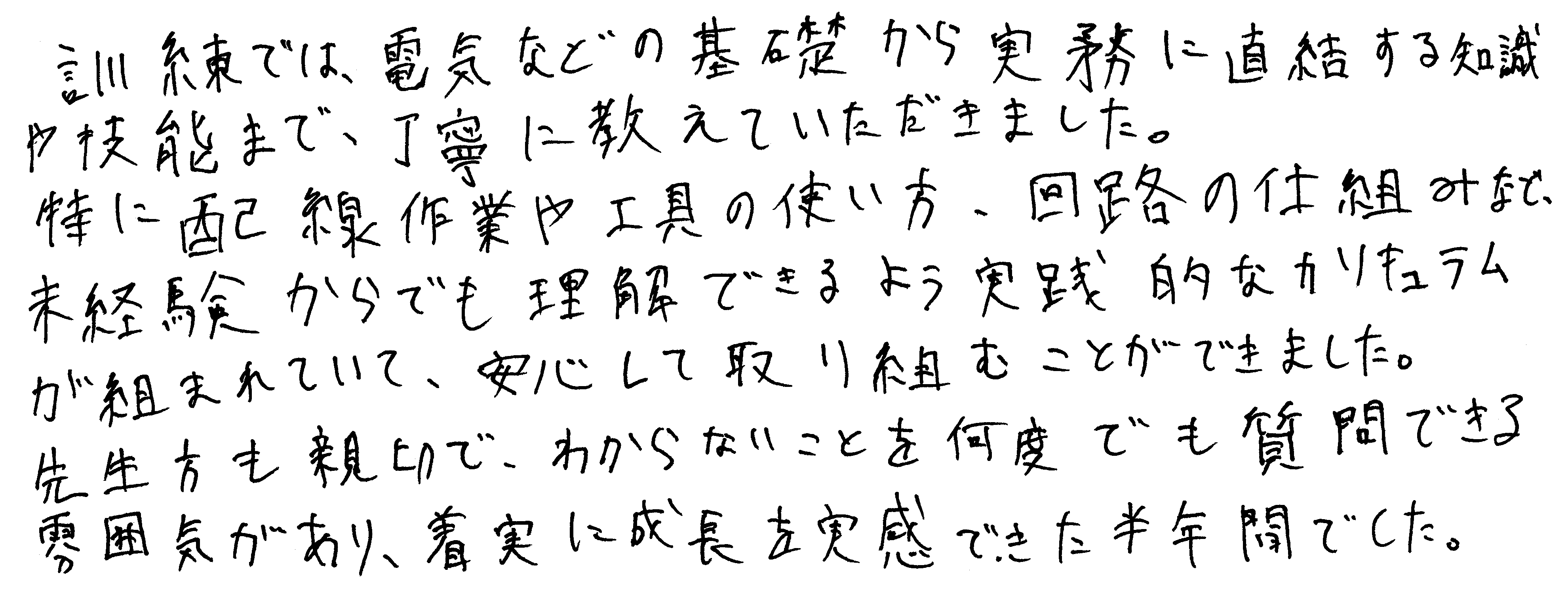 訓練では、電気などの基礎から実務に直結する知識や技能まで、丁寧に教えていただきました。特に配線作業や工具の使い方・回路の仕組みなど未経験からでも理解できるよう実践的なカリキュラムが組まれていて、安心して取り組むことができました。先生方も親切で、わからないことを何度でも質問できる雰囲気があり、着実に成長を実感できた半年間でした。
