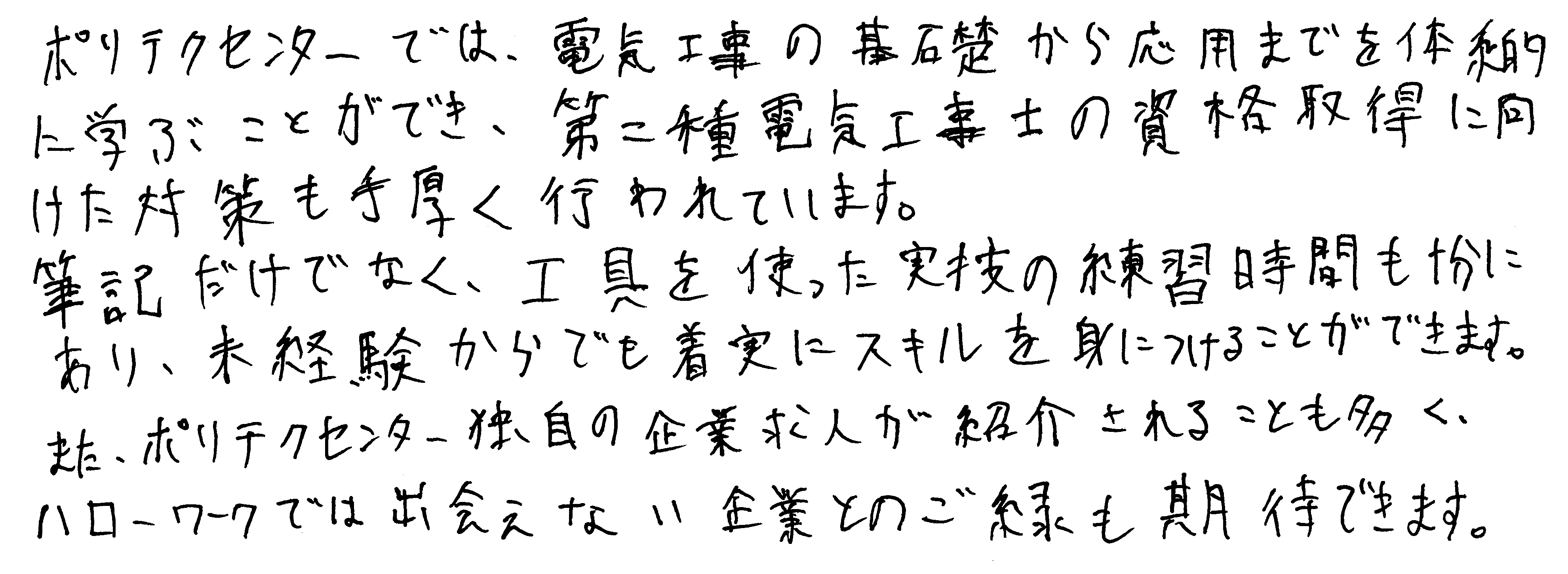 ポリテクセンターでは、電気工事の基礎から応用までを体系的に学ぶことができ、第二種電気工事士の資格取得に向けた対策も手厚く行われています。筆記だけでなく、工具を使った実技の練習時間も十分にあり、未経験からでも着実にスキルを身につけることができます。また、ポリテクセンター独自の企業求人が紹介されることも多く、ハローワークでは出会えない企業とのご縁も期待できます。