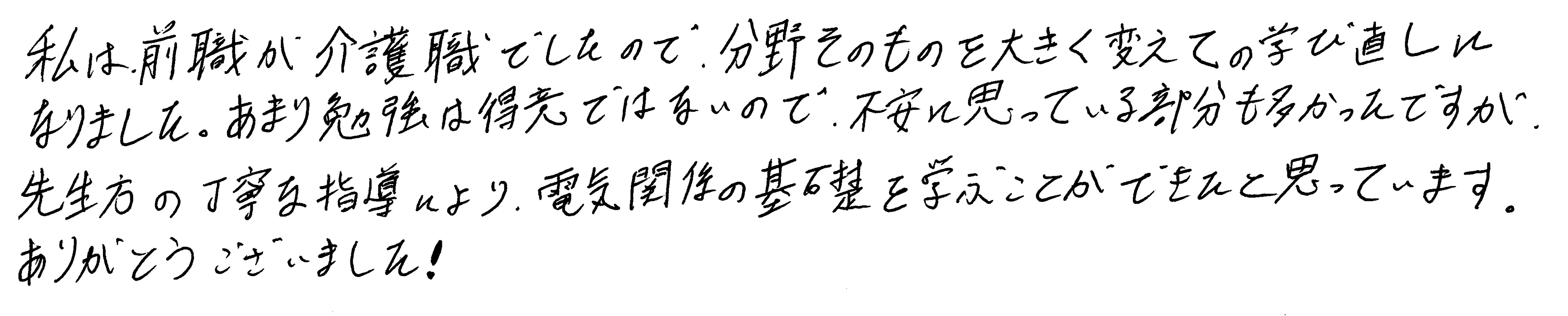 私は前職が介護職でしたので、分野そのものを大きく変えての学び直しになりました。あまり勉強は得意ではないので、不安に思っている部分も多かったですが、先生方の丁寧な指導により、電気関係の基礎を学ぶことができたと思っています。ありがとうございました!