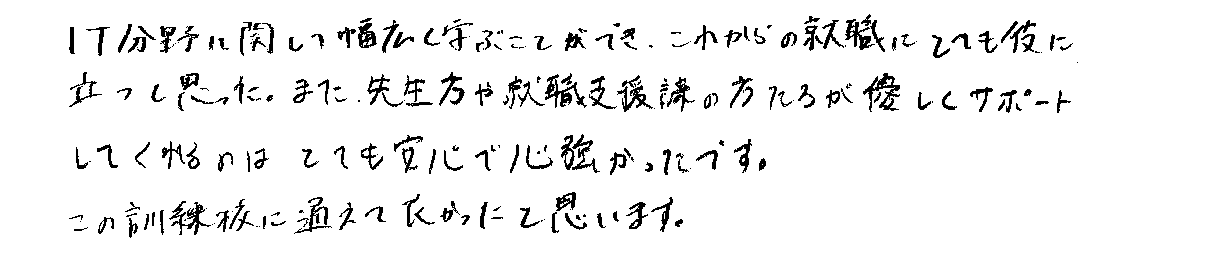 IT分野に関して幅広く学ぶことができ、これからの就職にとても役に立つと思った。また、先生方や就職支援課の方たちが優しくサポートしてくれるのはとても安心で心強かったです。この訓練校に通えてよかったと思います。