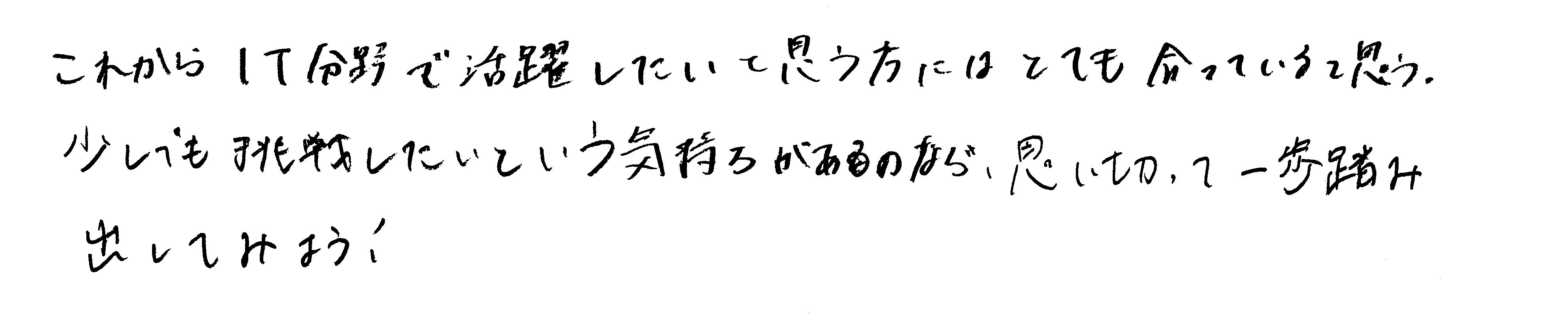 これからIT分野で活躍したいと思う方にはとても合っていると思う。少しでも挑戦したいという気持ちがあるのなら、思い切って一歩踏み出してみよう！