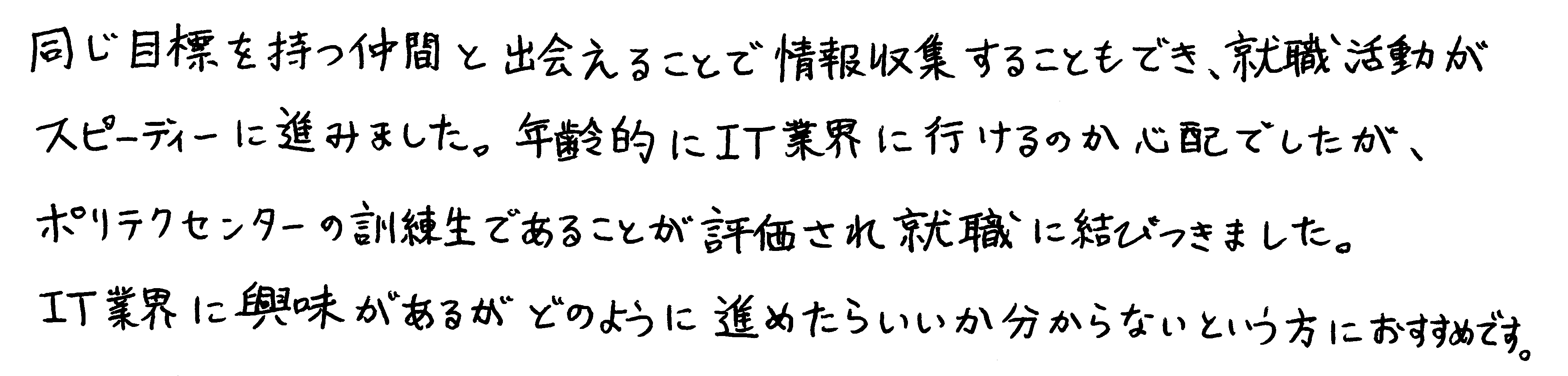 同じ目標を持つ仲間と出会えることで情報収集することもでき、就職活動がスピーディに進みました。年齢的にIT業界に行けるのか心配でしたが、ポリテクセンターの訓練生であることが評価されて就職に結びつきました。IT業界に興味があるがどのように進めたらいいか分からないという方におすすめです。