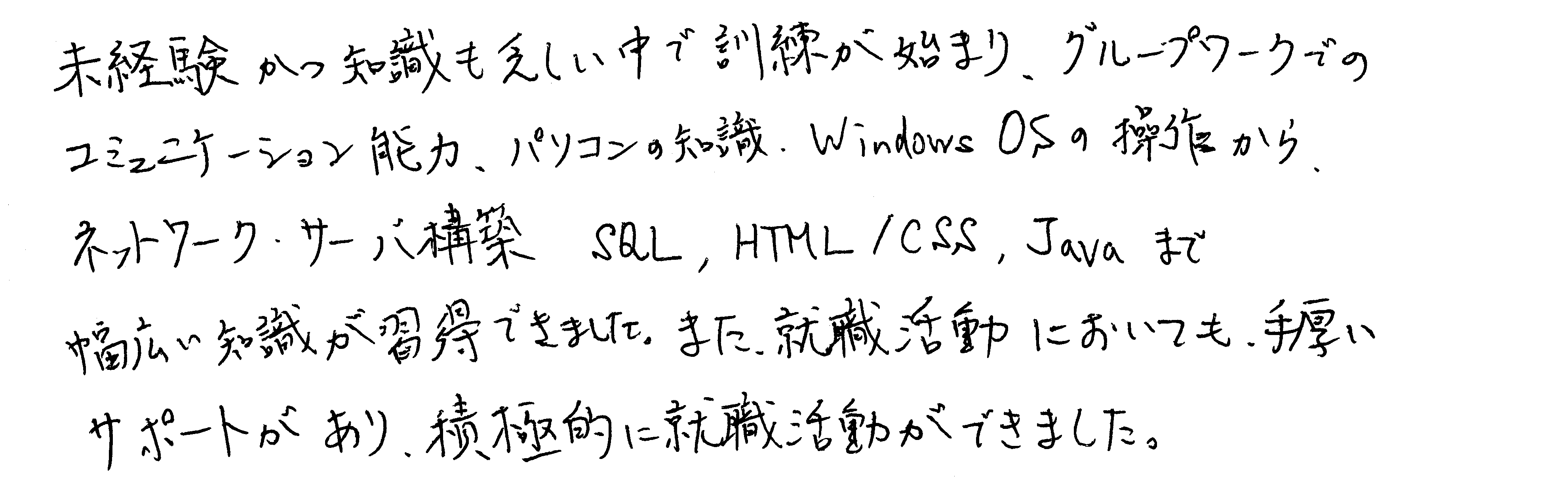 未経験かつ知識も乏しい中で訓練が始まり、グループワークでのコミュニケーション能力、パソコンの知識、Windows OSの操作から、ネットワーク・サーバ構築、SQL、HTML/CSS、Javaまで幅広い知識が習得できました。また、就職活動においても、手厚いサポートがあり、積極的に就職活動ができました。