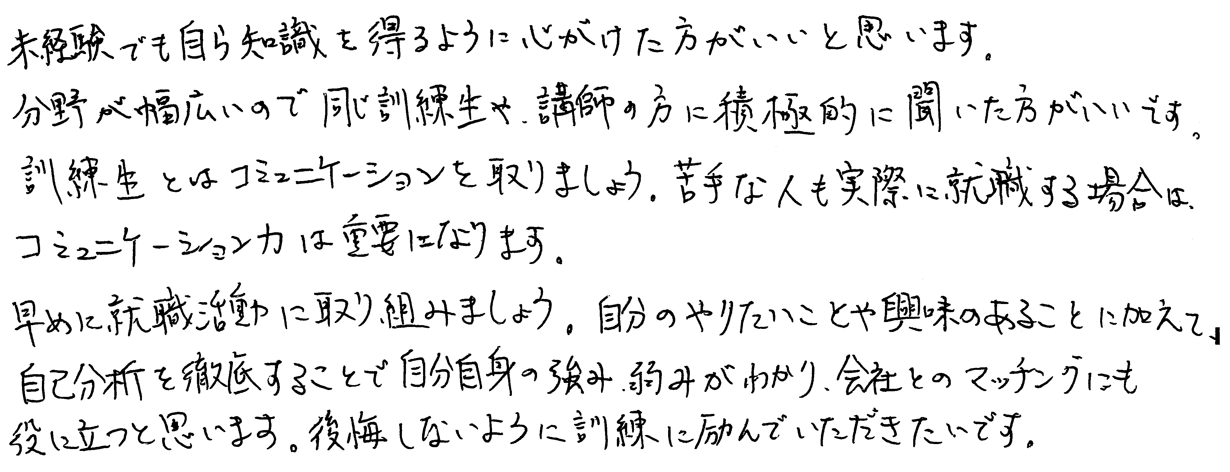 未経験でも自ら知識を得るように心がけた方がいいと思います。分野が幅広いので同じ訓練生や、講師の方に積極的に聞いた方がいいです。訓練生とはコミュニケーションを取りましょう。苦手な人も実際に就職する場合に、コミュニケーション力は重要になります。早めに就職活動に取り組みましょう。自分のやりたいことや興味のあることに加えて、自己分析を徹底することで自分自身の強み、弱みがわかり、会社とのマッチングにも役に立つと思います。後悔しないように訓練に励んでいただきたいです。