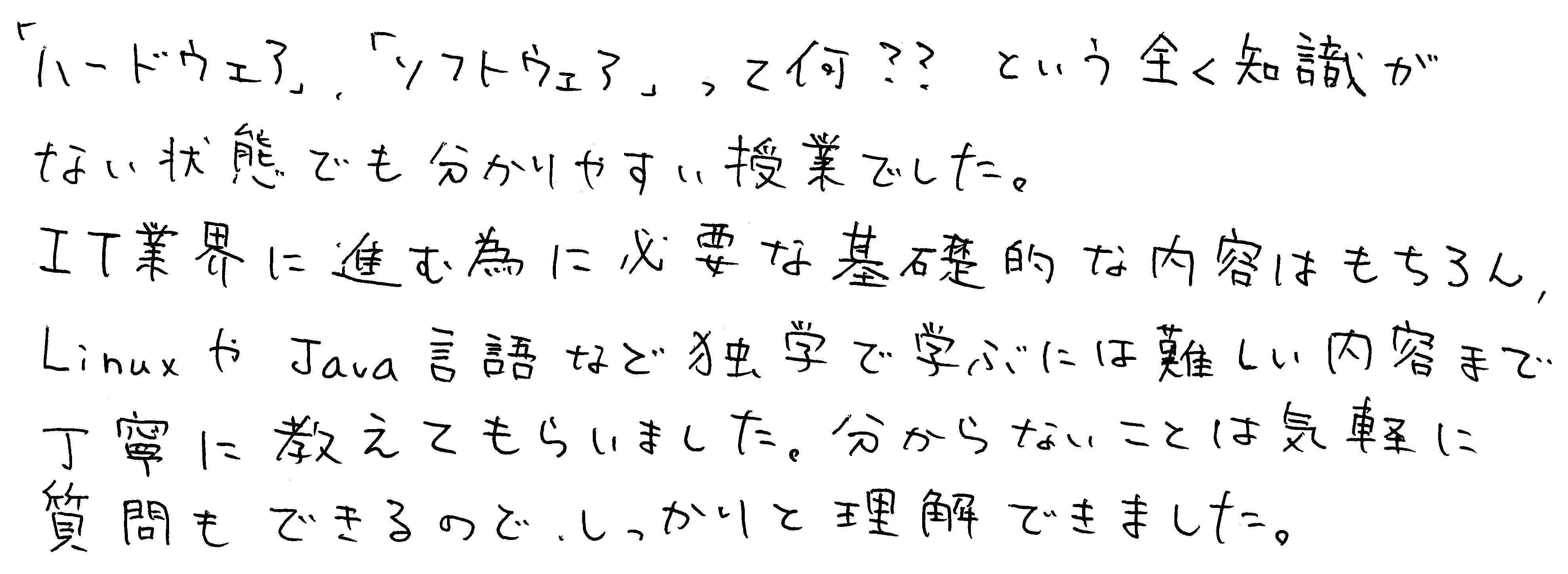「ハードウェア」、「ソフトウェア」って何??という全く知識がない状態でも分かりやすい授業でした。IT業界に進む為に必要な基礎的な内容はもちろん、LinuxやJava言語など独学で学ぶには難しい内容まで丁寧に教えてもらいました。分からないことは気軽に質問もできるので、しっかりと理解できました。