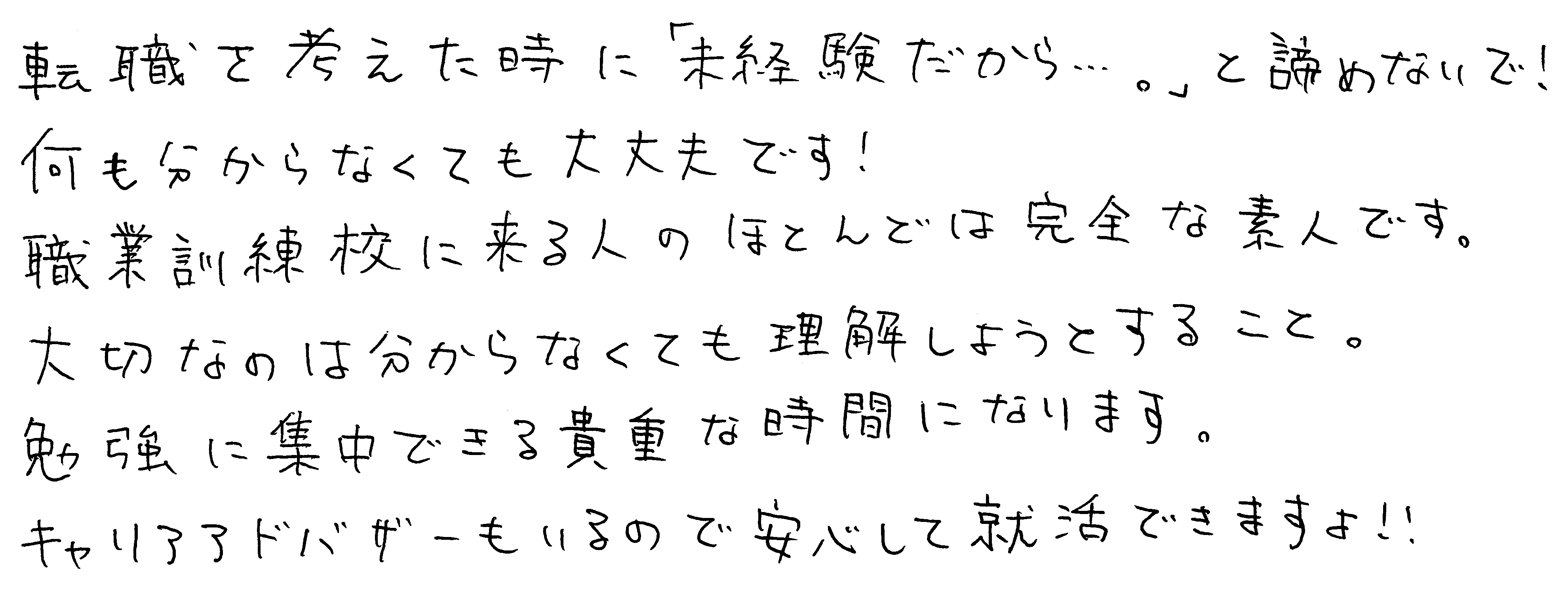 転職を考えた時に「未経験だから…。」と諦めないで!何も分からなくても大丈夫です!職業訓練校に来る人のほとんどは完全な素人です。大切なのは分からなくても理解しようとすること。勉強に集中できる貴重な時間になります。キャリアアドバイザーもいるので安心して就活できますよ!!
