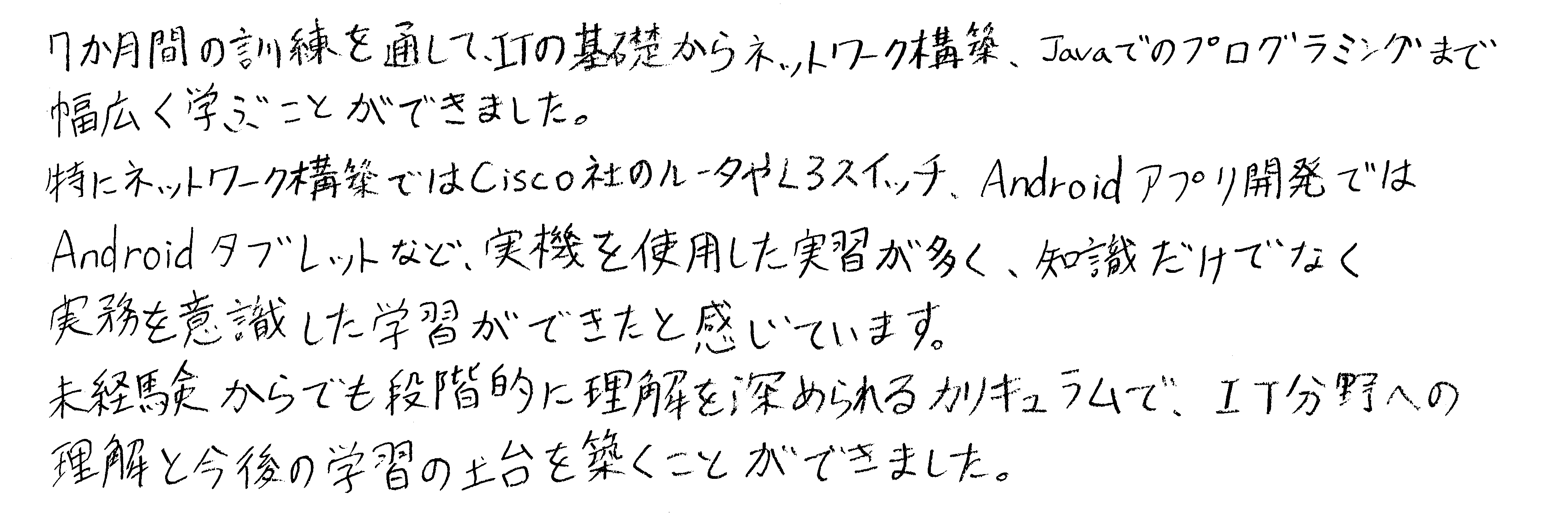 7か月間の訓練を通してITの基礎からネットワーク構築、Javaでのプログラミングまで幅広く学ぶことができました。特にネットワーク構築ではCisco社のルータやL3スイッチ、Androidアプリ開発ではAndroidタブレットなど、実機を使用した実習が多く、知識だけでなく実務を意識した学習ができたと感じています。未経験者からでも段階的に理解を深められるカリキュラムで、IT分野への理解と今後の学習の土台を築くことができました。