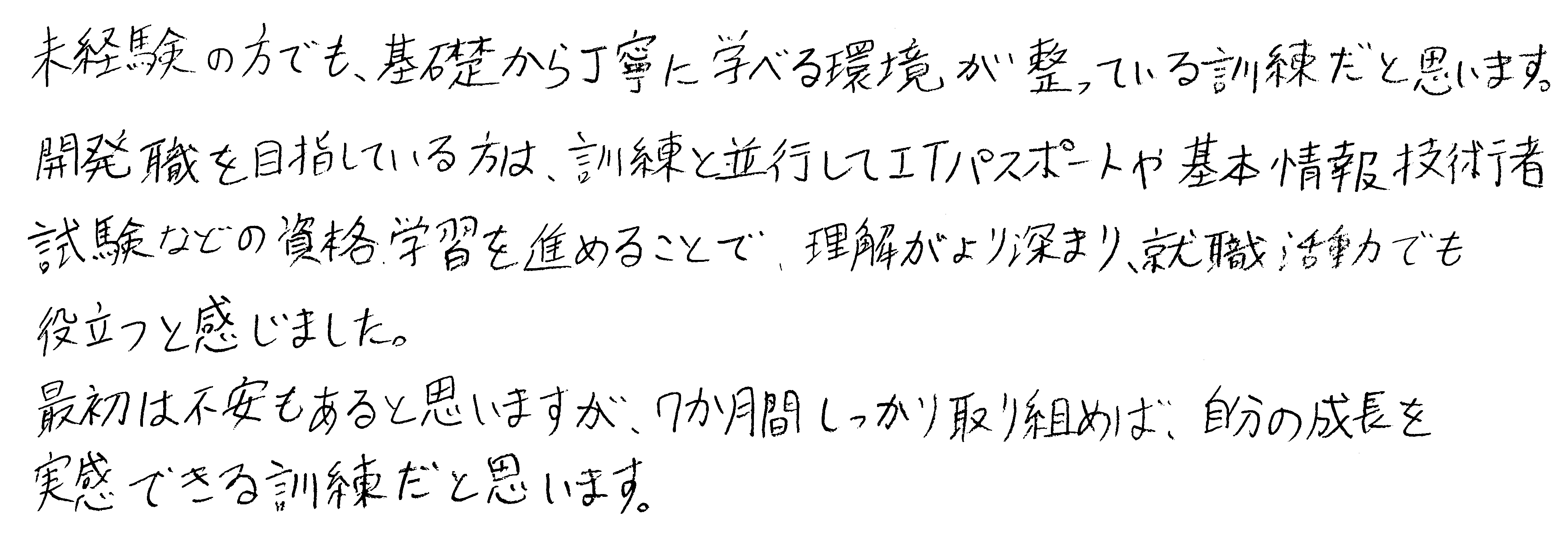 未経験の方でも、基礎から丁寧に学べる環境が整っている訓練だと思います。開発職を目指している方は、訓練と並行してITパスポートや基本情報技術者試験などの資格学習を進めることで、理解がより深まり、就職活動でも役立つと感じました。最初は不安もあると思いますが、7か月間しっかり取り組めば、自分の成長を実感できる訓練だと思います。