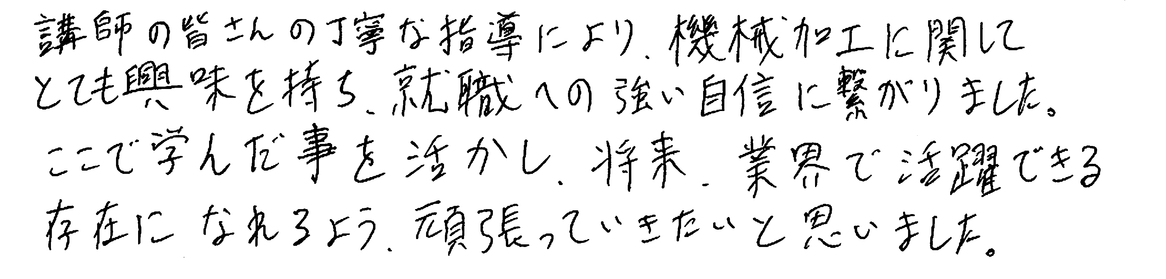 講師の皆さんの丁寧な指導により、機械加工に関してとても興味を持ち、就職への強い自信に繋がりました。ここで学んだ事を活かし、将来、業界で活躍できる存在になれるよう、頑張っていきたいと思いました。