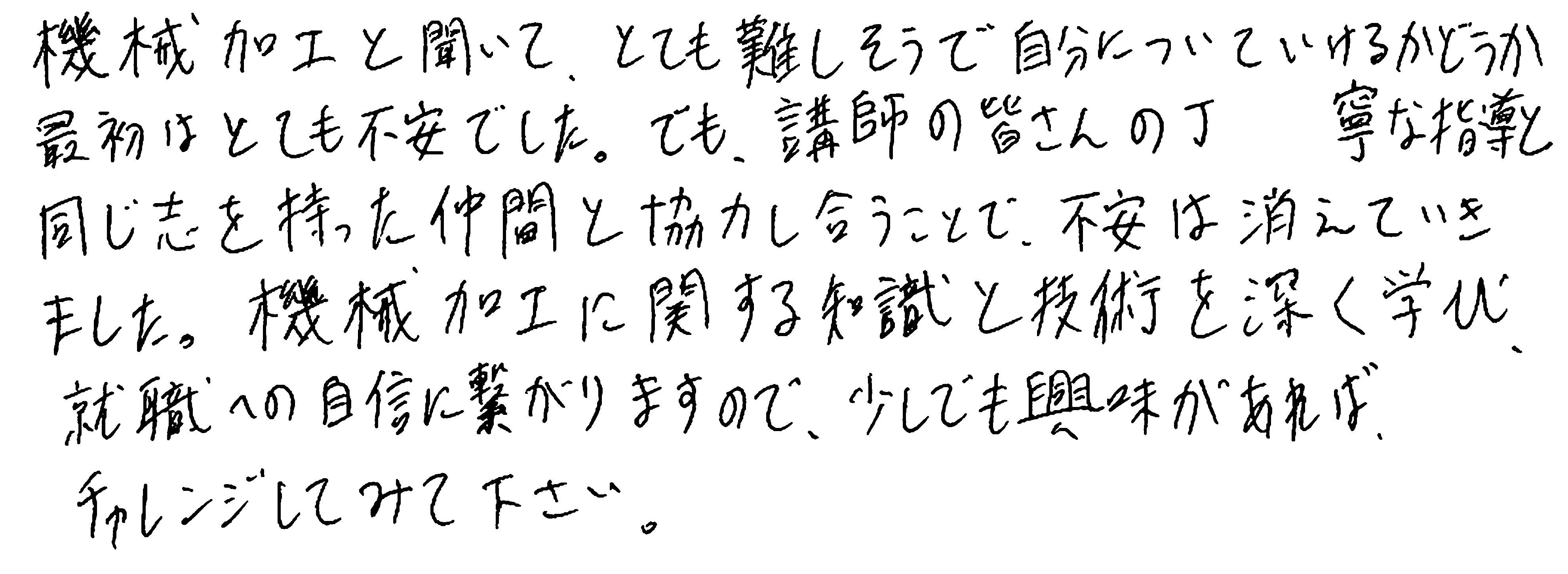 機械加工と聞いて、とても難しそうで自分についていけるかどうか最初はとても不安でした。でも、講師の皆さんの丁寧な指導と同じ志を持った仲間と協力し合うことで、不安は消えていきました。機械加工に関する知識と技術を深く学び、就職への自信に繋がりますので、少しでも興味があれば、チャレンジしてみて下さい。