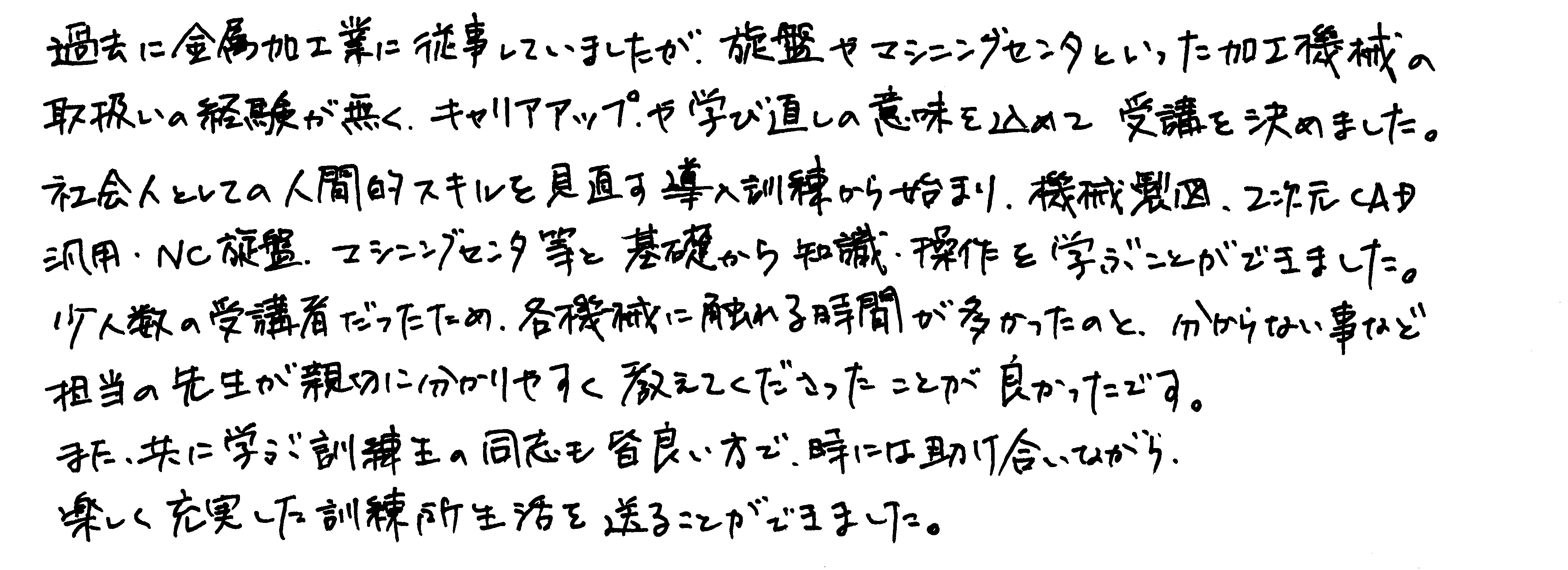 過去に金属加工業に従事していましたが、旋盤やマシニングセンタといった加工機械の取扱いの経験が無く、キャリアアップや学び直しの意味を込めて受講を決めました。社会人としての人間的スキルを見直す導入訓練から始まり、機械製図、2次元CAD活用・NC旋盤・マシニングセンタ等と基礎から知識・操作を学ぶことができました。少人数の受講者だったため、各機械に触れる時間が多かったのと、分からない事など担当の先生が親切に分かりやすく教えてくださったことが良かったです。また、共に学ぶ訓練生の同志も皆良い方で、時には助け合いながら楽しく充実した訓練所生活を送ることができました。