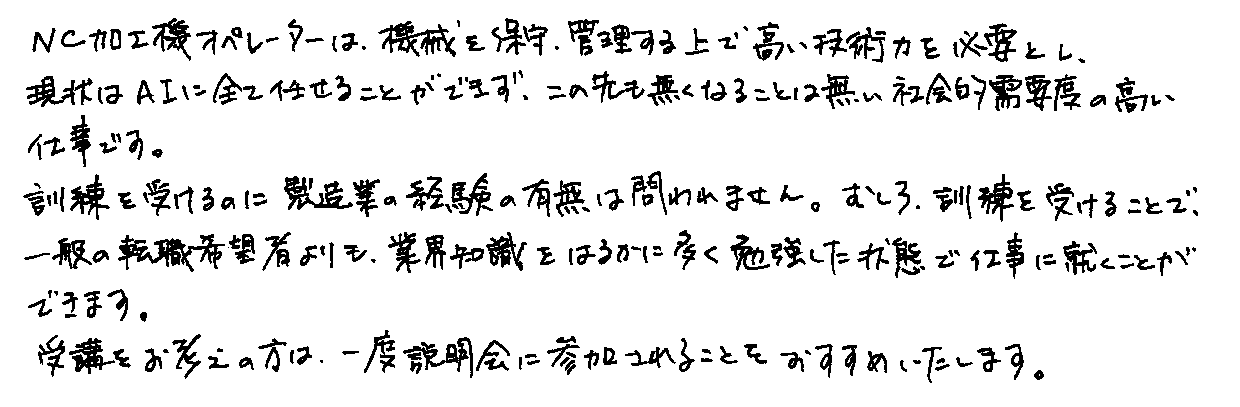 NC加工機オペレーターは、機械を保守、管理する上で高い技術力を必要とし、現状はAIに全て任せることができず、この先も無くなることは無い社会的需要度の高い仕事です。訓練を受けるのに製造業の経験の有無は問われません。むしろ、訓練を受けることで、一般の転職希望者よりも、業界知識をはるかに多く勉強した状態で仕事に就くことができます。受講をお考えの方は、一度説明会に参加されることをおすすめいたします。
