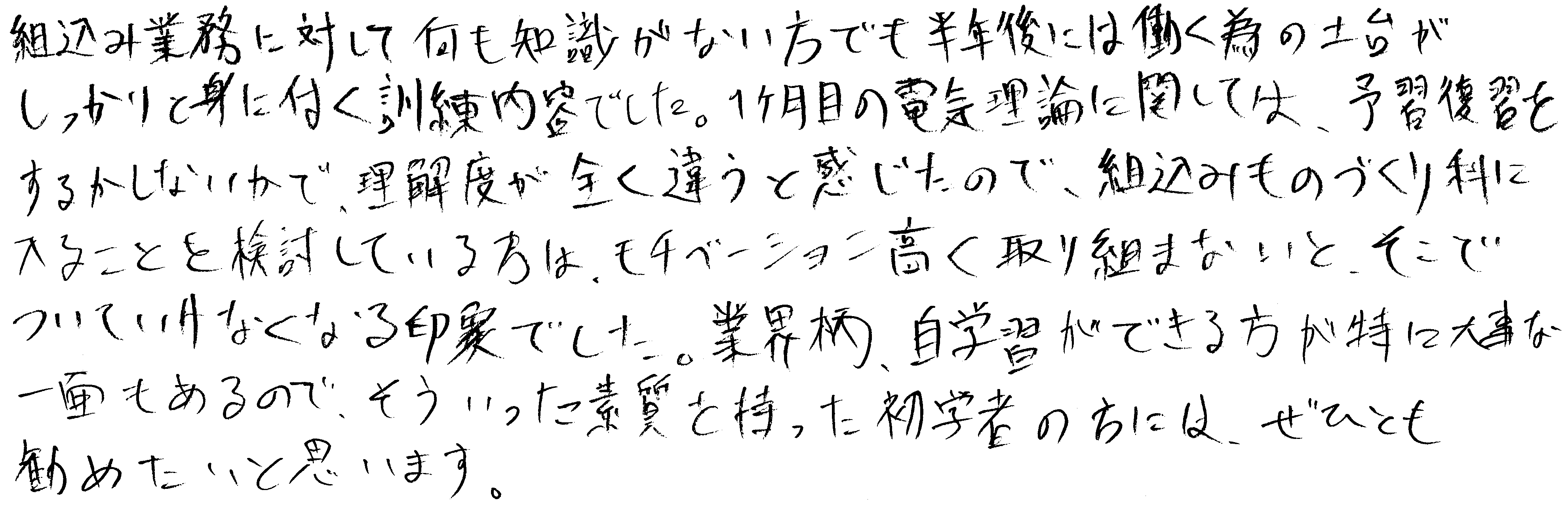 組込み業務に対して何も知識がない方でも半年後には働く為の土台がしっかりと身に付く訓練内容でした。１ヶ月目の電気理論に関しては、予習復習をするかしないかで、理解度が全く違うと感じたので、組込みものづくり科に入ることを検討している方は、モチベーション高く取り組まないとそこでついていけなくなる印象でした。業界柄、自学習ができる方が特に大事な一面もあるので、そういった素質を持った初学者の方には、ぜひとも勧めたいと思います。