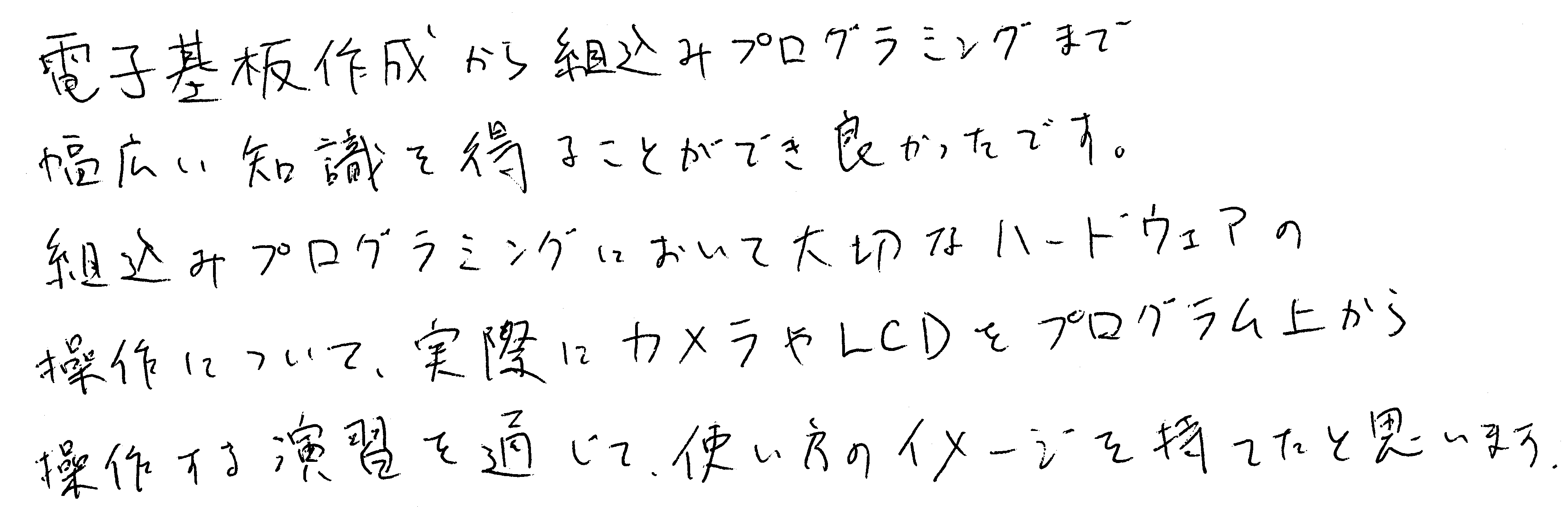 電子基板作成から組込みプログラミングまで幅広い知識を得ることができ良かったです。組込みプログラミングにおいて大切なハードウェアの操作について、実際にカメラやLCDをプログラム上から操作する実習を通じて、使い方のイメージを持てたと思います。