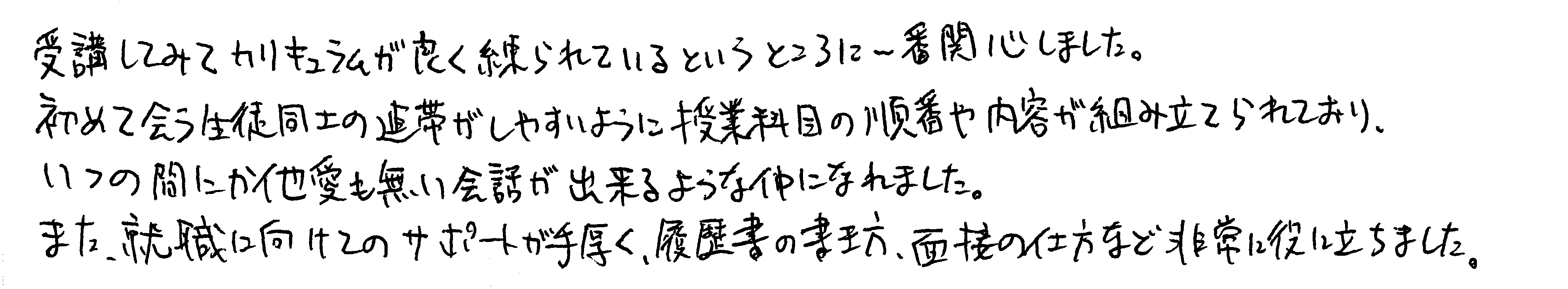 受講してみてカリキュラムが良く練られているというところに一番関心しました。初めて会う生徒同士の連帯がしやすいように授業科目の順番や内容が組み立てられており、いつの間にか他愛もない会話が出来るような仲になれました。また、就職に向けてのサポートが手厚く、履歴書の書き方、面接の仕方など非常に役に立ちました。