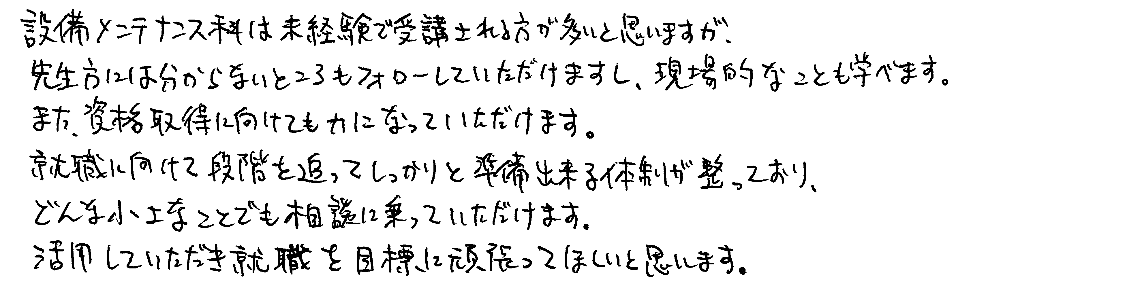 設備メンテナンス科は未経験で受講される方が多いと思いますが、先生方には分からないところもフォローしていただけますし、現場的なことも学べます。また、資格取得に向けても力になっていただけます。就職に向けて段階を追ってしっかりと準備出来る体制が整っており、どんな小さなことでも相談に乗っていただけます。活用していただき就職を目標に頑張ってほしいと思います。