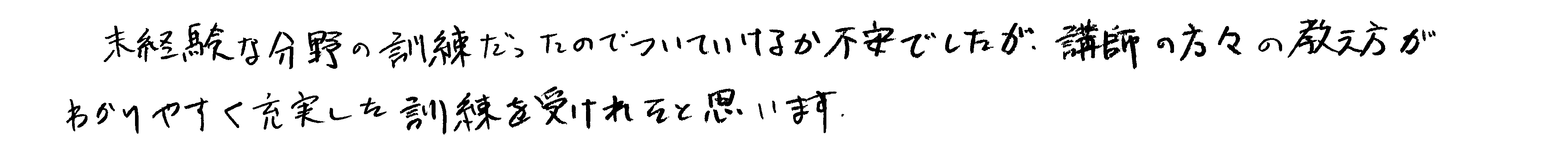 未経験な分野の訓練だったのでついていけるか不安でしたが、講師の方々の教え方がわかりやすく充実した訓練を受けれたと思います。