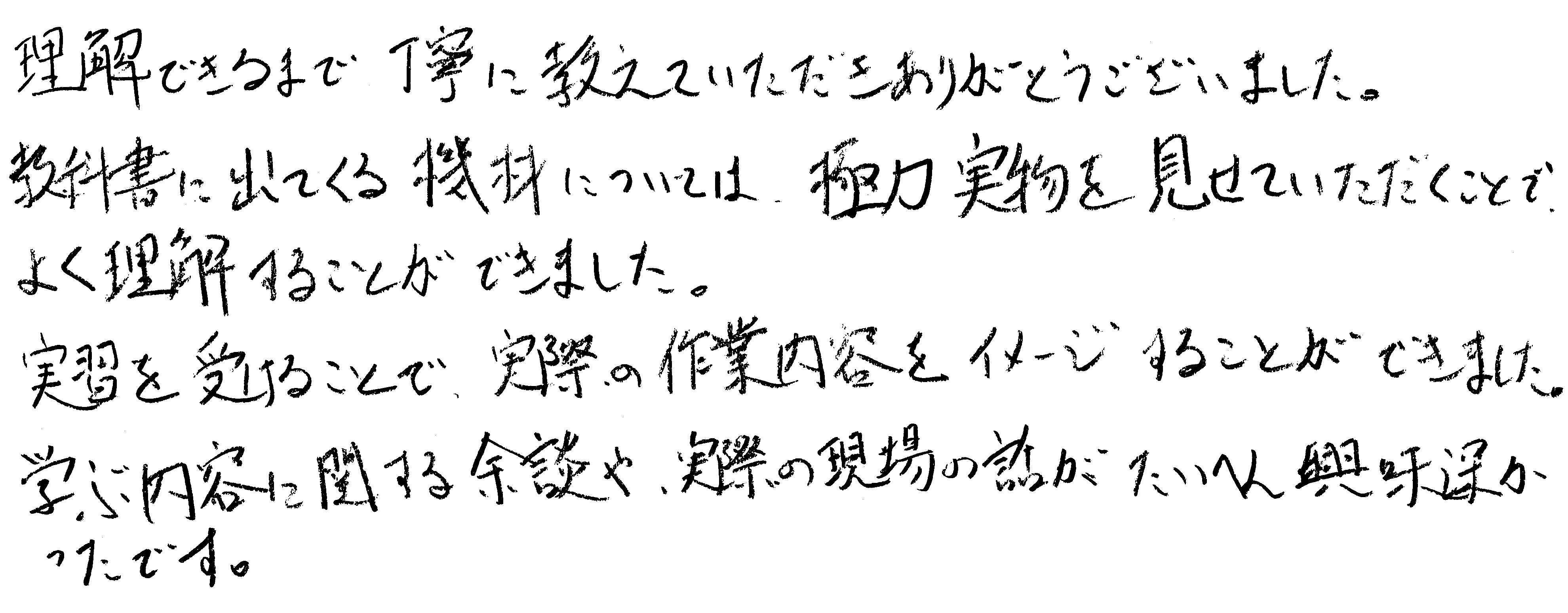 理解できるまで丁寧に教えていただきありがとうございました。教科書に出てくる機材については、実物を見せていただくことで、よく理解することができました。実習を受けることで、実際の作業内容をイメージすることができました。学ぶ内容に関する余談や、実際の現場の話がたいへん興味深かったです。