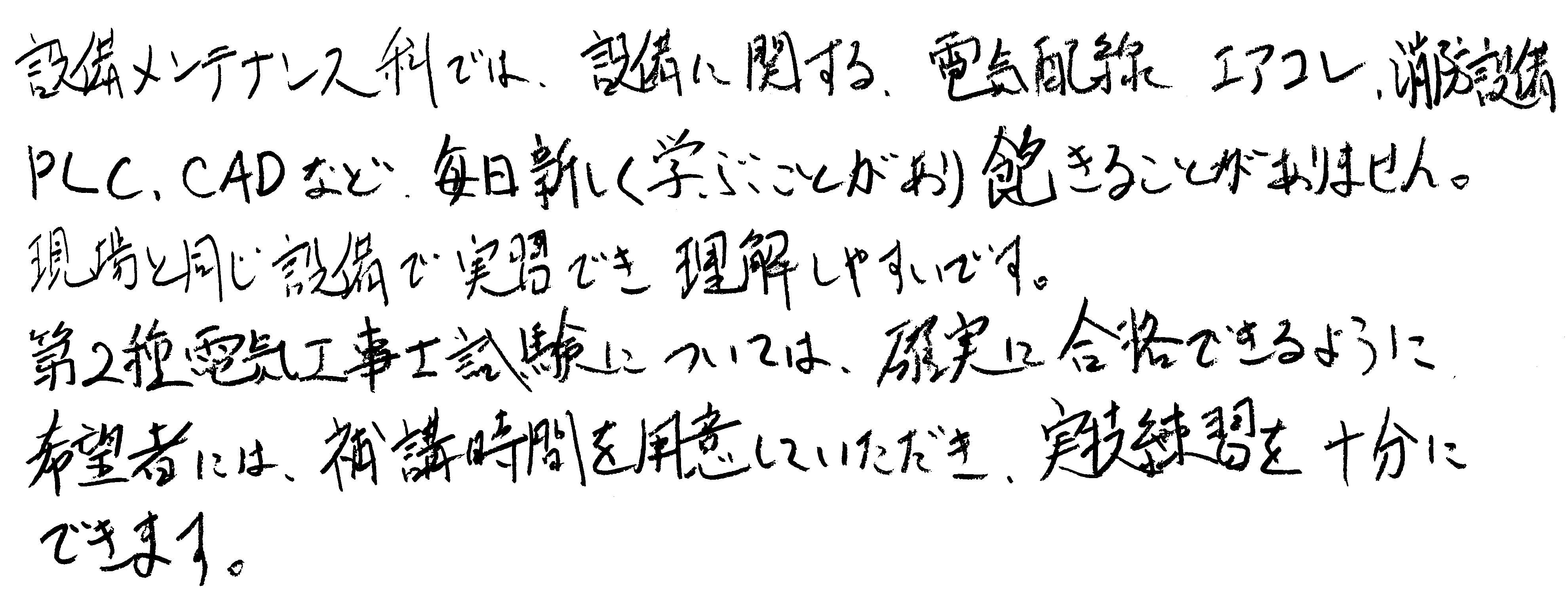設備メンテナンス科では、設備に関する、電気配線、エアコン、消防設備、PLC、CADなど、毎日新しく学ぶことがあり飽きることがあまりません。現場と同じ設備で実習でき理解しやすいです。第2種電気工事士試験については、確実に合格できるように希望者には、補講時間を用意していただき、実技練習を十分にできます。