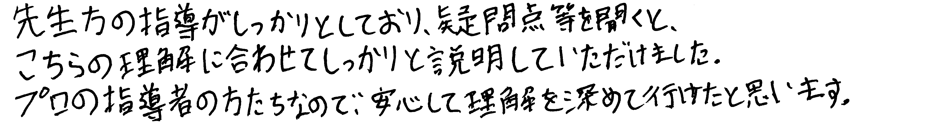 先生方の指導がしっかりとしており、疑問点等を聞くと、こちらの理解に合わせてしっかりと説明していただけました。プロの指導者の方たちなので、安心して理解を深めて行けたと思います。