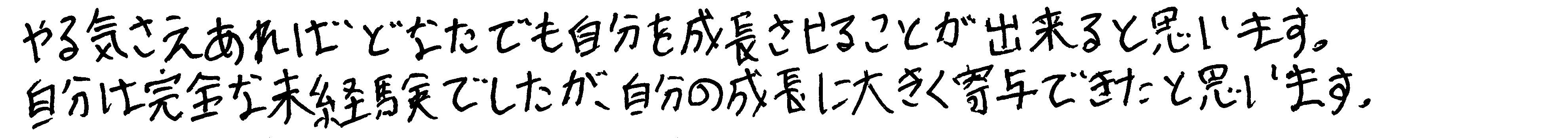 やる気さえあればどなたでも自分を成長させることが出来ると思います。自分は完全な未経験でしたが、自分の成長に大きく寄与できたと思います。