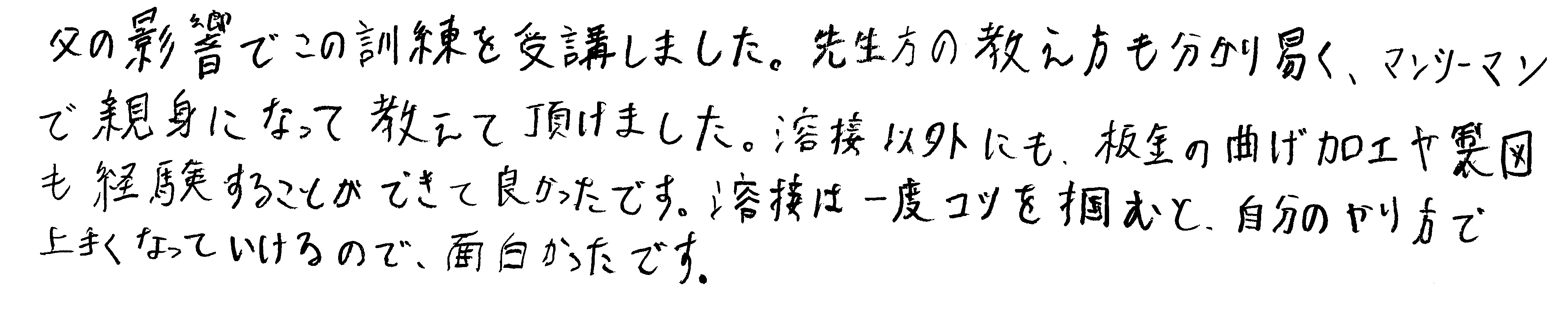 父の影響でこの訓練を受講しました。先生方の教え方も分かり易く、マンツーマンで親身になって教えて頂けました。溶接以外にも、板金の曲げ加工や製図も経験することができて良かったです。溶接は一度コツを掴むと、自分のやり方で上手くなっていけるので、面白かったです。