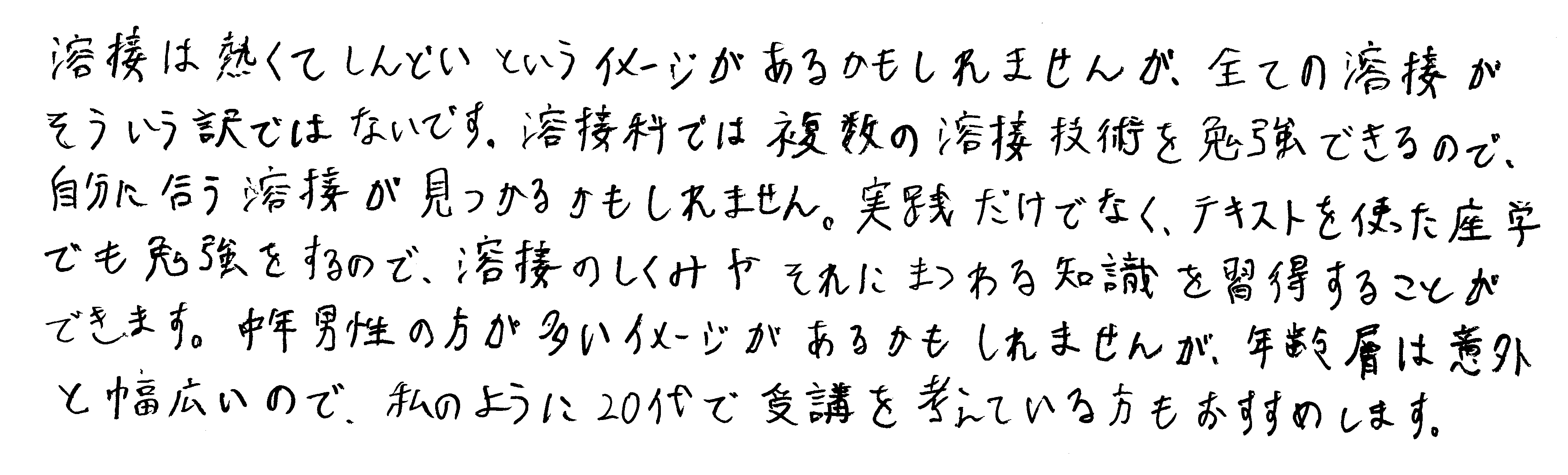 溶接は熱くてしんどいというイメージがあるかもしれませんが、全ての溶接がそういう訳ではないです。溶接科では複数の溶接技術を勉強できるので、自分に合う溶接が見つかるかもしれません。実践だけでなく、テキストを使った座学でも勉強をするので、溶接のしくみやそれにまつわる知識を習得することができます。中年男性の方が多いイメージがあるかもしれませんが、年齢層は意外と幅広いので、私のように20代で受講を考えている方にもおすすめします。